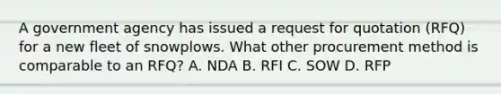 A government agency has issued a request for quotation (RFQ) for a new fleet of snowplows. What other procurement method is comparable to an RFQ? A. NDA B. RFI C. SOW D. RFP