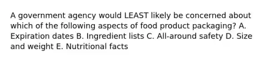 A government agency would LEAST likely be concerned about which of the following aspects of food product packaging? A. Expiration dates B. Ingredient lists C. All-around safety D. Size and weight E. Nutritional facts