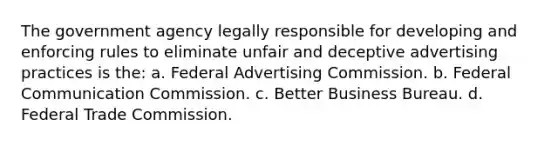 The government agency legally responsible for developing and enforcing rules to eliminate unfair and deceptive advertising practices is the: a. Federal Advertising Commission. b. Federal Communication Commission. c. Better Business Bureau. d. Federal Trade Commission.