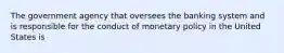 The government agency that oversees the banking system and is responsible for the conduct of monetary policy in the United States is