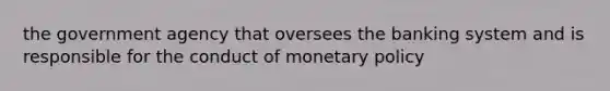 the government agency that oversees the banking system and is responsible for the conduct of monetary policy