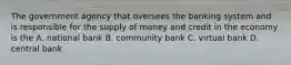 The government agency that oversees the banking system and is responsible for the supply of money and credit in the economy is the A. national bank B. community bank C. virtual bank D. central bank