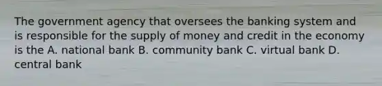 The government agency that oversees the banking system and is responsible for the supply of money and credit in the economy is the A. national bank B. community bank C. virtual bank D. central bank