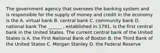 The government agency that oversees the banking system and is responsible for the supply of money and credit in the economy is the A. virtual bank B. central bank C. community bank D. national bank The ______ ​, established in​ 1791, is the first central bank in the United States. The current central bank of the United States is A. the First National Bank of Boston B. the Third Bank of the United States C. Morgan Stanley D. the Federal Reserve