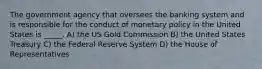 The government agency that oversees the banking system and is responsible for the conduct of monetary policy in the United States is _____. A) the US Gold Commission B) the United States Treasury C) the Federal Reserve System D) the House of Representatives