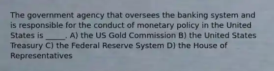 The government agency that oversees the banking system and is responsible for the conduct of <a href='https://www.questionai.com/knowledge/kEE0G7Llsx-monetary-policy' class='anchor-knowledge'>monetary policy</a> in the United States is _____. A) the US Gold Commission B) the United States Treasury C) the Federal Reserve System D) the House of Representatives