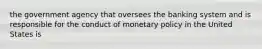 the government agency that oversees the banking system and is responsible for the conduct of monetary policy in the United States is