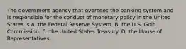 The government agency that oversees the banking system and is responsible for the conduct of monetary policy in the United States is A. the Federal Reserve System. B. the U.S. Gold Commission. C. the United States Treasury. D. the House of Representatives.