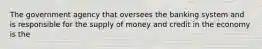 The government agency that oversees the banking system and is responsible for the supply of money and credit in the economy is the