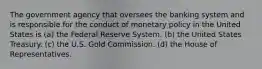 The government agency that oversees the banking system and is responsible for the conduct of monetary policy in the United States is (a) the Federal Reserve System. (b) the United States Treasury. (c) the U.S. Gold Commission. (d) the House of Representatives.