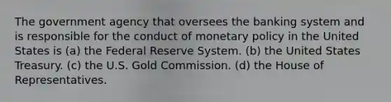 The government agency that oversees the banking system and is responsible for the conduct of monetary policy in the United States is (a) the Federal Reserve System. (b) the United States Treasury. (c) the U.S. Gold Commission. (d) the House of Representatives.