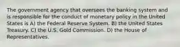 The government agency that oversees the banking system and is responsible for the conduct of monetary policy in the United States is A) the Federal Reserve System. B) the United States Treasury. C) the U.S. Gold Commission. D) the House of Representatives.