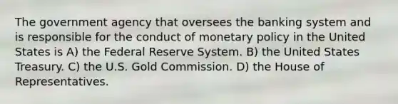 The government agency that oversees the banking system and is responsible for the conduct of monetary policy in the United States is A) the Federal Reserve System. B) the United States Treasury. C) the U.S. Gold Commission. D) the House of Representatives.