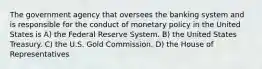 The government agency that oversees the banking system and is responsible for the conduct of monetary policy in the United States is A) the Federal Reserve System. B) the United States Treasury. C) the U.S. Gold Commission. D) the House of Representatives