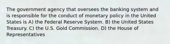 The government agency that oversees the banking system and is responsible for the conduct of monetary policy in the United States is A) the Federal Reserve System. B) the United States Treasury. C) the U.S. Gold Commission. D) the House of Representatives