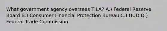 What government agency oversees TILA? A.) Federal Reserve Board B.) Consumer Financial Protection Bureau C.) HUD D.) Federal Trade Commission