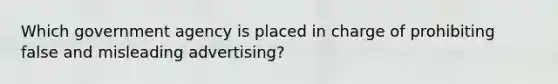 Which government agency is placed in charge of prohibiting false and misleading advertising?