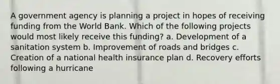 A government agency is planning a project in hopes of receiving funding from the World Bank. Which of the following projects would most likely receive this funding? a. Development of a sanitation system b. Improvement of roads and bridges c. Creation of a national health insurance plan d. Recovery efforts following a hurricane