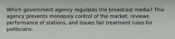 Which government agency regulates the broadcast media? This agency prevents monopoly control of the market, reviews performance of stations, and issues fair treatment rules for politicians.