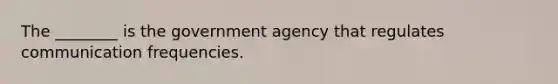 The ________ is the government agency that regulates communication frequencies.