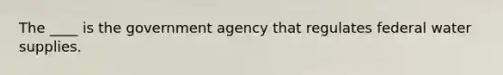 The ____ is the government agency that regulates federal water supplies.