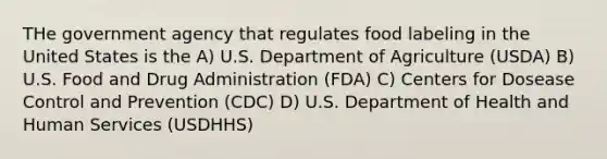 THe government agency that regulates food labeling in the United States is the A) U.S. Department of Agriculture (USDA) B) U.S. Food and Drug Administration (FDA) C) Centers for Dosease Control and Prevention (CDC) D) U.S. Department of Health and Human Services (USDHHS)