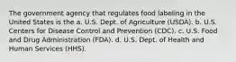 The government agency that regulates food labeling in the United States is the a. U.S. Dept. of Agriculture (USDA). b. U.S. Centers for Disease Control and Prevention (CDC). c. U.S. Food and Drug Administration (FDA). d. U.S. Dept. of Health and Human Services (HHS).