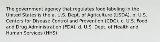 The government agency that regulates food labeling in the United States is the a. U.S. Dept. of Agriculture (USDA). b. U.S. Centers for Disease Control and Prevention (CDC). c. U.S. Food and Drug Administration (FDA). d. U.S. Dept. of Health and Human Services (HHS).