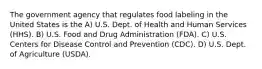 The government agency that regulates food labeling in the United States is the A) U.S. Dept. of Health and Human Services (HHS). B) U.S. Food and Drug Administration (FDA). C) U.S. Centers for Disease Control and Prevention (CDC). D) U.S. Dept. of Agriculture (USDA).