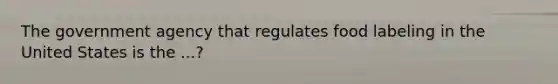 The government agency that regulates food labeling in the United States is the ...?