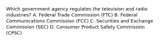 Which government agency regulates the television and radio industries? A. Federal Trade Commission (FTC) B. Federal Communications Commission (FCC) C. Securities and Exchange Commission (SEC) D. Consumer Product Safety Commission (CPSC)