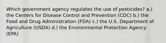 Which government agency regulates the use of pesticides? a.) the Centers for Disease Control and Prevention (CDC) b.) the Food and Drug Administration (FDA) c.) the U.S. Department of Agriculture (USDA) d.) the Environmental Protection Agency (EPA)