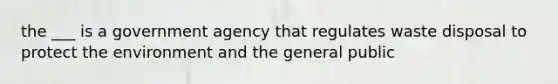 the ___ is a government agency that regulates waste disposal to protect the environment and the general public