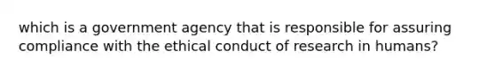 which is a government agency that is responsible for assuring compliance with the ethical conduct of research in humans?