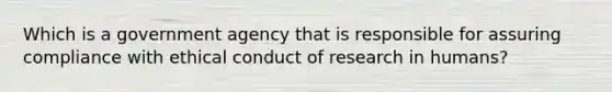 Which is a government agency that is responsible for assuring compliance with ethical conduct of research in humans?