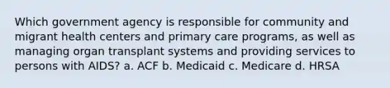 Which government agency is responsible for community and migrant health centers and primary care programs, as well as managing organ transplant systems and providing services to persons with AIDS? a. ACF b. Medicaid c. Medicare d. HRSA