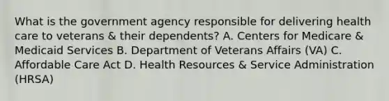 What is the government agency responsible for delivering health care to veterans & their dependents? A. Centers for Medicare & Medicaid Services B. Department of Veterans Affairs (VA) C. Affordable Care Act D. Health Resources & Service Administration (HRSA)