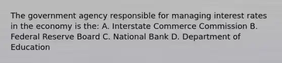 The government agency responsible for managing interest rates in the economy is the: A. Interstate Commerce Commission B. Federal Reserve Board C. National Bank D. Department of Education