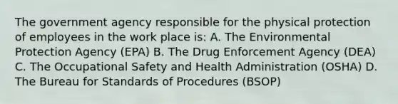 The government agency responsible for the physical protection of employees in the work place is: A. The Environmental Protection Agency (EPA) B. The Drug Enforcement Agency (DEA) C. The Occupational Safety and Health Administration (OSHA) D. The Bureau for Standards of Procedures (BSOP)