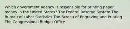 Which government agency is responsible for printing paper money in the United States? The Federal Reserve System The Bureau of Labor Statistics The Bureau of Engraving and Printing The Congressional Budget Office