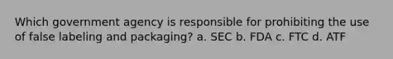 Which government agency is responsible for prohibiting the use of false labeling and packaging? a. SEC b. FDA c. FTC d. ATF