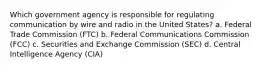 Which government agency is responsible for regulating communication by wire and radio in the United States? a. Federal Trade Commission (FTC) b. Federal Communications Commission (FCC) c. Securities and Exchange Commission (SEC) d. Central Intelligence Agency (CIA)