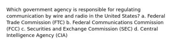 Which government agency is responsible for regulating communication by wire and radio in the United States? a. Federal Trade Commission (FTC) b. Federal Communications Commission (FCC) c. Securities and Exchange Commission (SEC) d. Central Intelligence Agency (CIA)