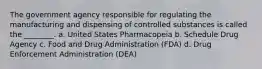 The government agency responsible for regulating the manufacturing and dispensing of controlled substances is called the ________. a. United States Pharmacopeia b. Schedule Drug Agency c. Food and Drug Administration (FDA) d. Drug Enforcement Administration (DEA)