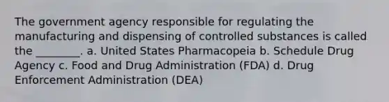 The government agency responsible for regulating the manufacturing and dispensing of controlled substances is called the ________. a. United States Pharmacopeia b. Schedule Drug Agency c. Food and Drug Administration (FDA) d. Drug Enforcement Administration (DEA)