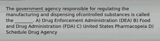 The government agency responsible for regulating the manufacturing and dispensing ofcontrolled substances is called the ________. A) Drug Enforcement Administration (DEA) B) Food and Drug Administration (FDA) C) United States Pharmacopeia D) Schedule Drug Agency