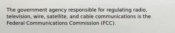 The government agency responsible for regulating radio, television, wire, satellite, and cable communications is the Federal Communications Commission (FCC).