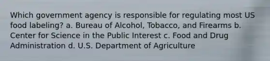 Which government agency is responsible for regulating most US food labeling? a. Bureau of Alcohol, Tobacco, and Firearms b. Center for Science in the Public Interest c. Food and Drug Administration d. U.S. Department of Agriculture