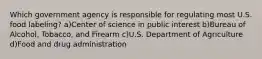 Which government agency is responsible for regulating most U.S. food labeling? a)Center of science in public interest b)Bureau of Alcohol, Tobacco, and Firearm c)U.S. Department of Agriculture d)Food and drug administration