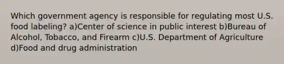 Which government agency is responsible for regulating most U.S. food labeling? a)Center of science in public interest b)Bureau of Alcohol, Tobacco, and Firearm c)U.S. Department of Agriculture d)Food and drug administration